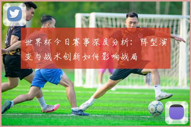 世界杯今日赛事深度分析:阵型演变与战术创新如何影响战局