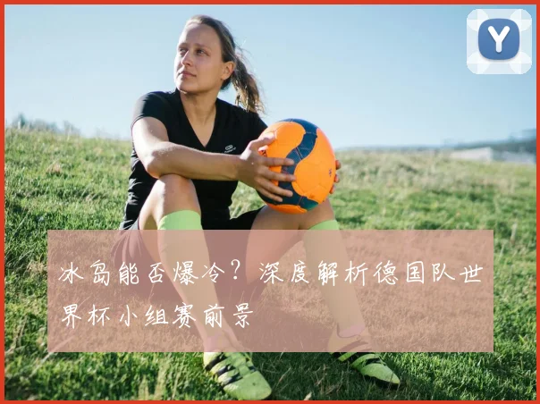 冰岛能否爆冷？深度解析德国队世界杯小组赛前景