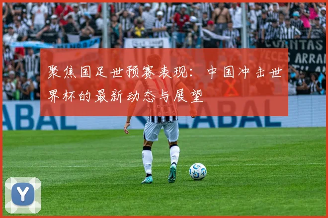 聚焦国足世预赛表现：中国冲击世界杯的最新动态与展望