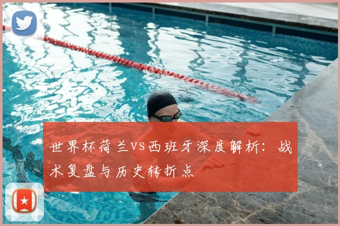 世界杯荷兰vs西班牙深度解析：战术复盘与历史转折点
