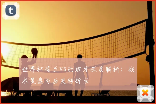 世界杯荷兰vs西班牙深度解析：战术复盘与历史转折点
