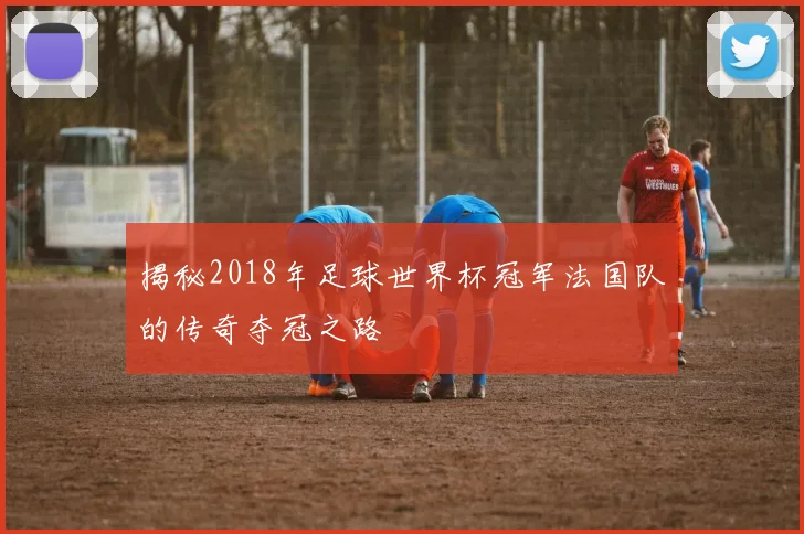 揭秘2018年足球世界杯冠军法国队的传奇夺冠之路