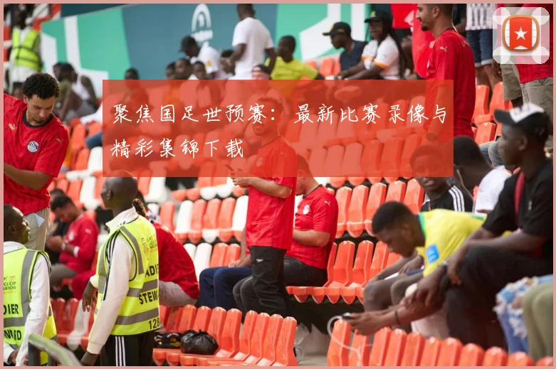 聚焦国足世预赛：最新比赛录像与精彩集锦下载