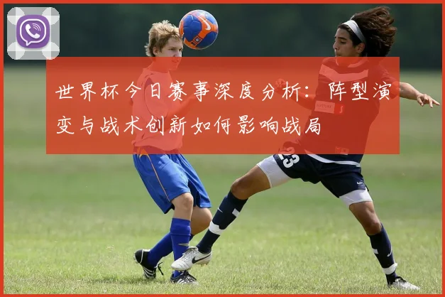 世界杯今日赛事深度分析:阵型演变与战术创新如何影响战局
