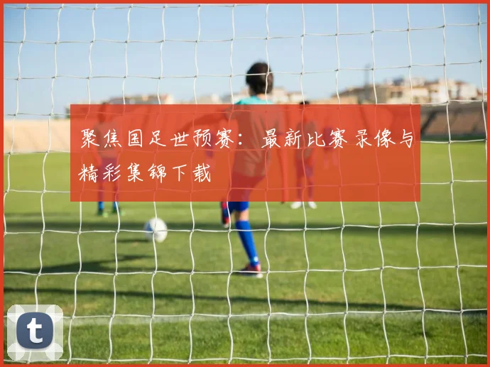 聚焦国足世预赛：最新比赛录像与精彩集锦下载