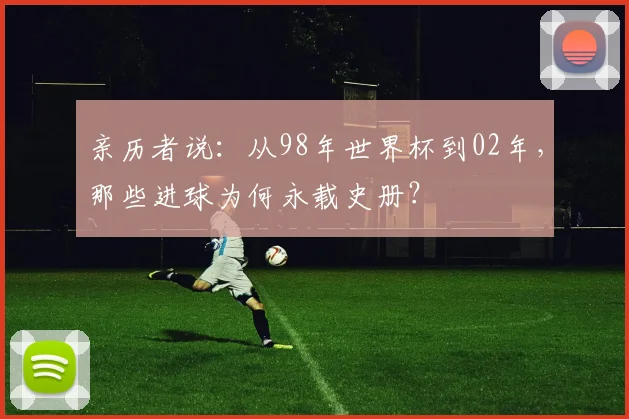 亲历者说：从98年世界杯到02年，那些进球为何永载史册？