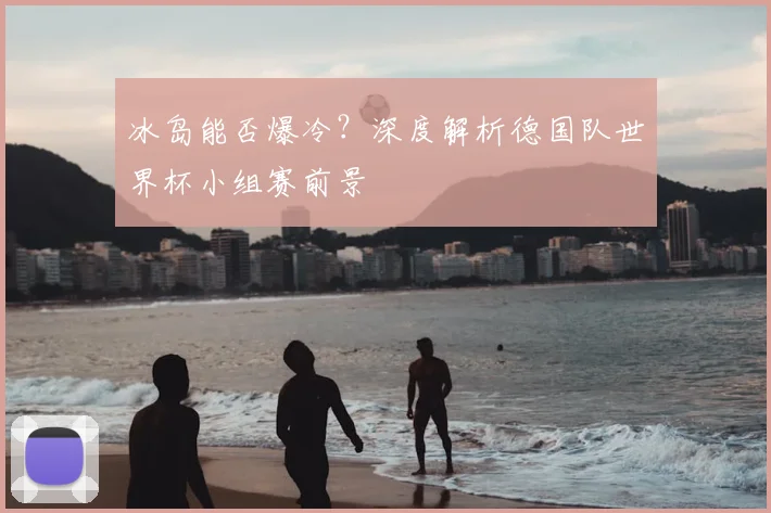冰岛能否爆冷？深度解析德国队世界杯小组赛前景